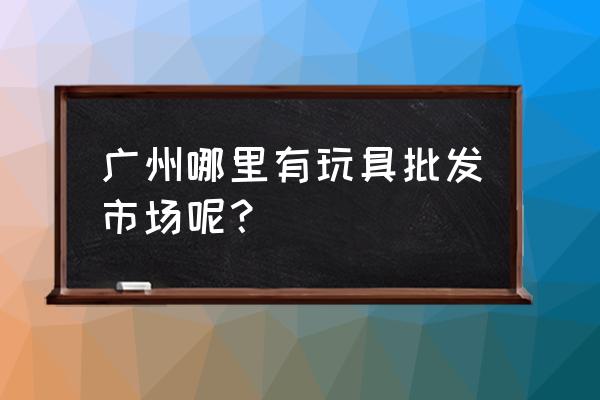 广州哪里批发小玩具 广州哪里有玩具批发市场呢？