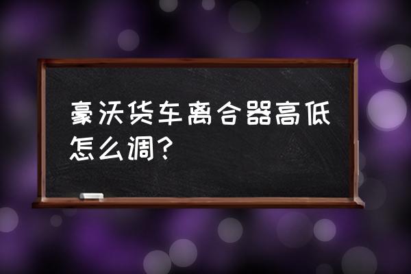 货车怎么调离合器高低 豪沃货车离合器高低怎么调？