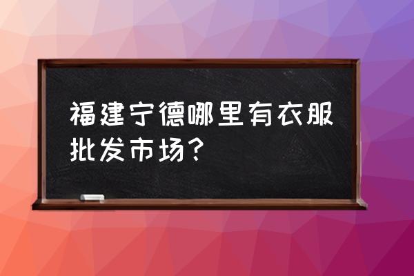 宁德批发市场有什么位置 福建宁德哪里有衣服批发市场？