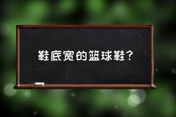 什么篮球鞋适合大脚 鞋底宽的篮球鞋？