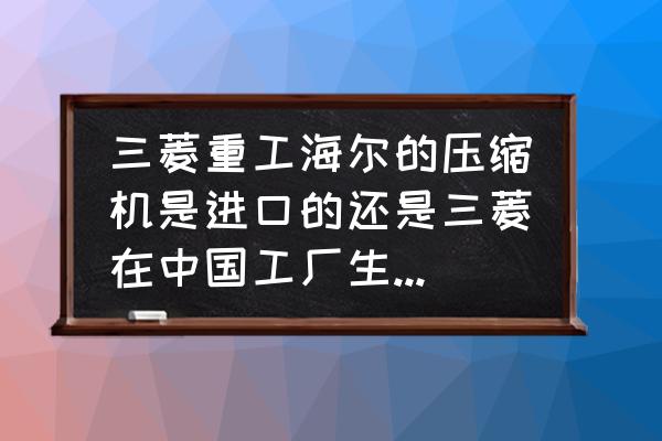 三菱空调有原装进口机吗 三菱重工海尔的压缩机是进口的还是三菱在中国工厂生产的，质量咋样？