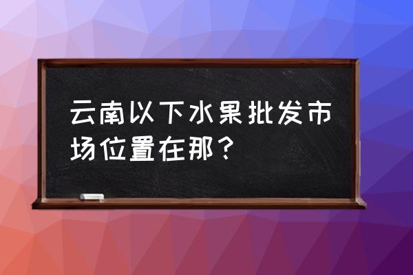 昆明最大的批发水果市场在哪里 云南以下水果批发市场位置在那？