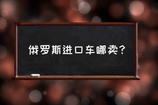 俄罗斯平行进口车有哪些 俄罗斯进口车哪卖？