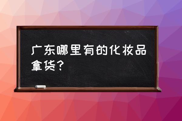 广东省化妆品批发市场在哪 广东哪里有的化妆品拿货？