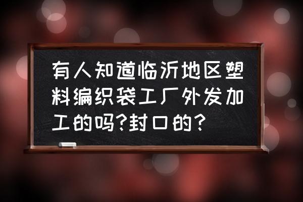 有编织袋外发加工的吗 有人知道临沂地区塑料编织袋工厂外发加工的吗?封口的？