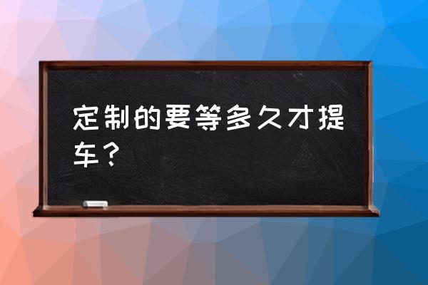 进口车提车大概相差几个月 定制的要等多久才提车？