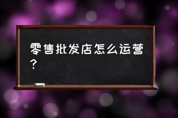 如何经营好零售业 零售批发店怎么运营？