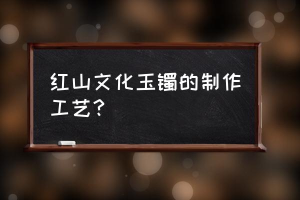 玉石手镯怎么加工的 红山文化玉镯的制作工艺？