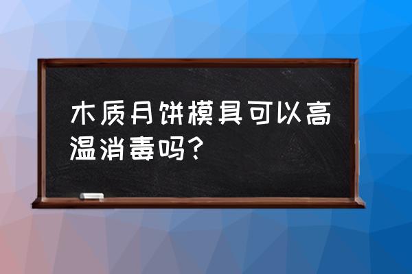 木质月饼模具如何清洗 木质月饼模具可以高温消毒吗？