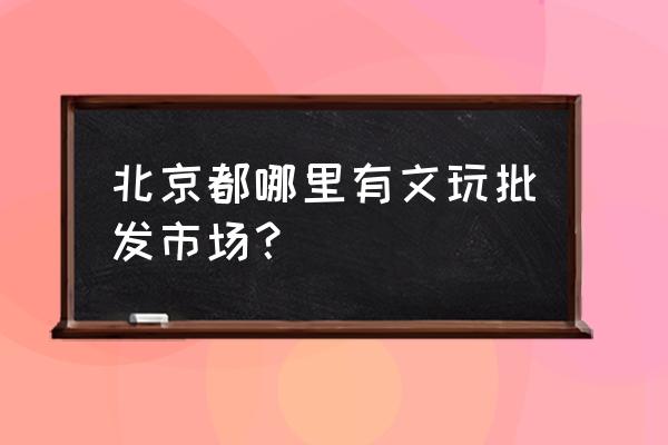 北京市纪念品批发市场在哪里 北京都哪里有文玩批发市场？