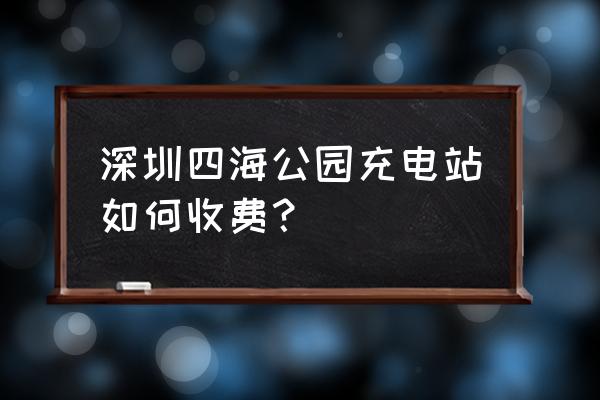 深圳汽车充电桩怎么收费 深圳四海公园充电站如何收费？