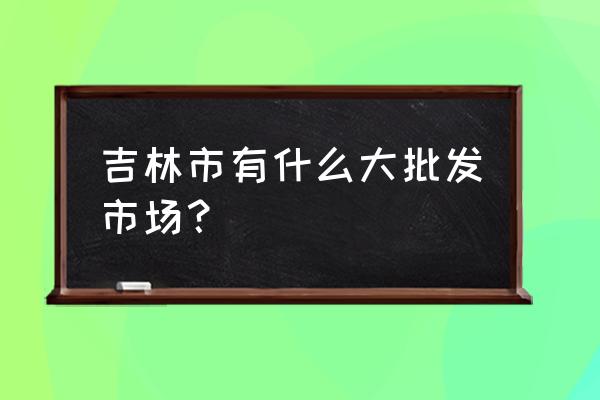 吉林市炒货批发市场在哪 吉林市有什么大批发市场？