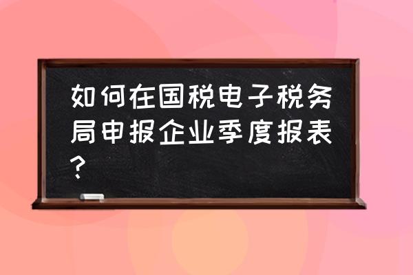 零售业交税务局报表该怎么做 如何在国税电子税务局申报企业季度报表？