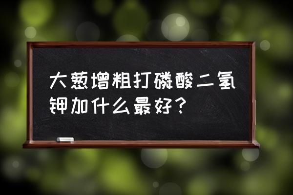 究竟用了什么大葱叶面肥 大葱增粗打磷酸二氢钾加什么最好？