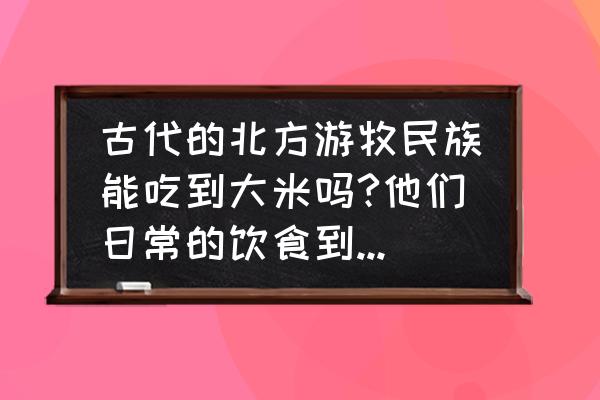 古代西北吃大米吗 古代的北方游牧民族能吃到大米吗?他们日常的饮食到底是什么？