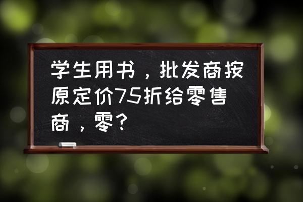 批发给零售商怎么定价 学生用书，批发商按原定价75折给零售商，零？