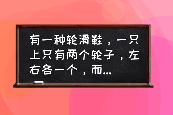 轮滑鞋有几个轱辘 有一种轮滑鞋，一只上只有两个轮子，左右各一个，而且是穿在鞋的后方，叫什么，怎么玩？