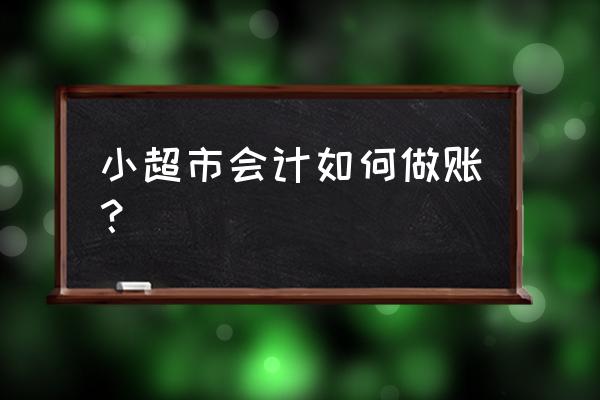 超市零售是怎么做账的 小超市会计如何做账？