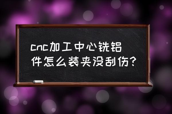 cnc加工圆棒铝件怎么装夹好 cnc加工中心铣铝件怎么装夹没刮伤？