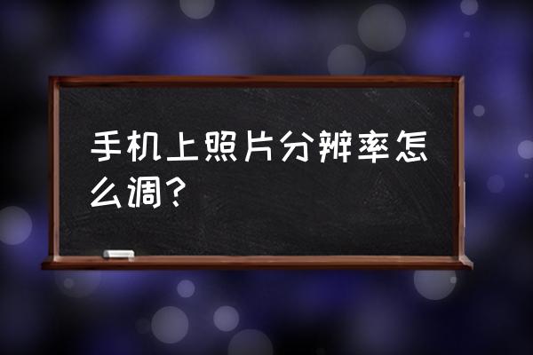 手机相片分辨率怎么调整 手机上照片分辨率怎么调？