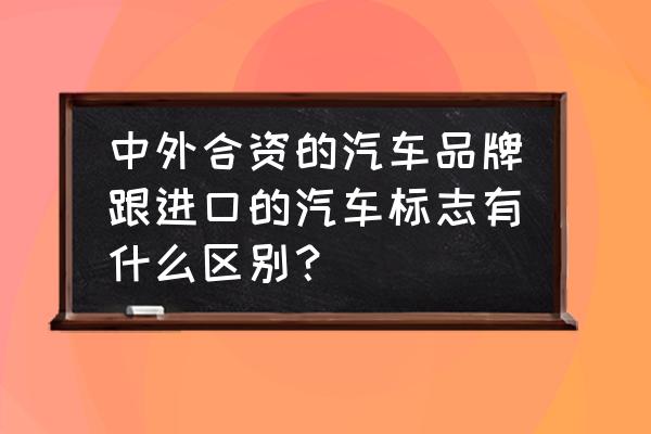 怎么看是合资车还是进口车 中外合资的汽车品牌跟进口的汽车标志有什么区别？