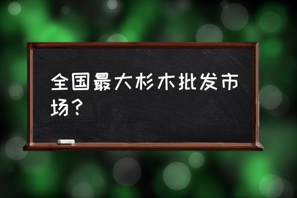 仁义木材批发市场怎么样 全国最大杉木批发市场？