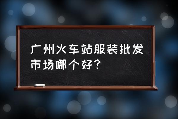 广州火车站服装批发城哪个好 广州火车站服装批发市场哪个好？