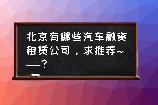 创富融资租赁在哪儿 北京有哪些汽车融资租赁公司，求推荐~~~？