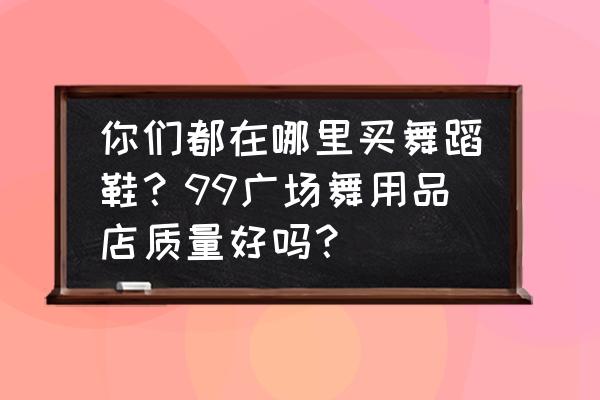 请问跳广场舞蹈鞋哪里买呀 你们都在哪里买舞蹈鞋？99广场舞用品店质量好吗？