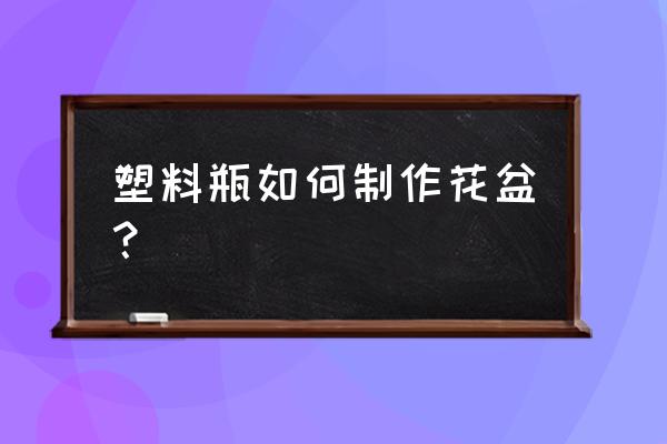 简易的塑料花盆怎制作 塑料瓶如何制作花盆？