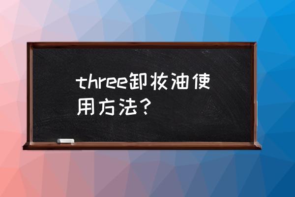 three卸妆油有假的吗 three卸妆油使用方法？