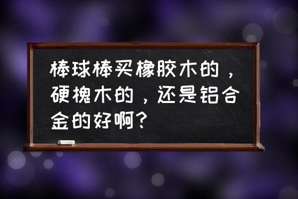 棒球棍什么材质硬度高 棒球棒买橡胶木的，硬槐木的，还是铝合金的好啊？