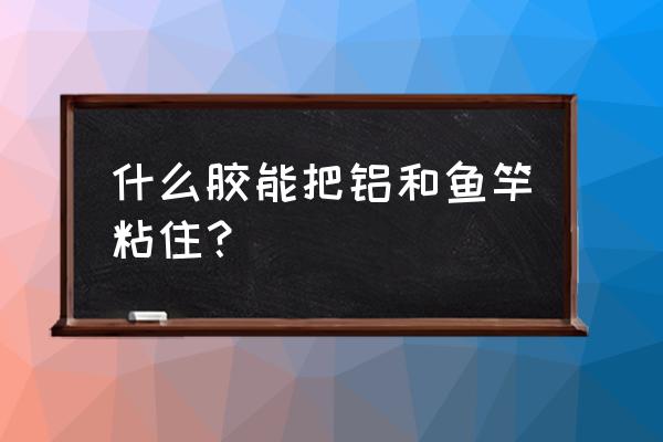 鱼竿金属转换用什么胶水粘 什么胶能把铝和鱼竿粘住？