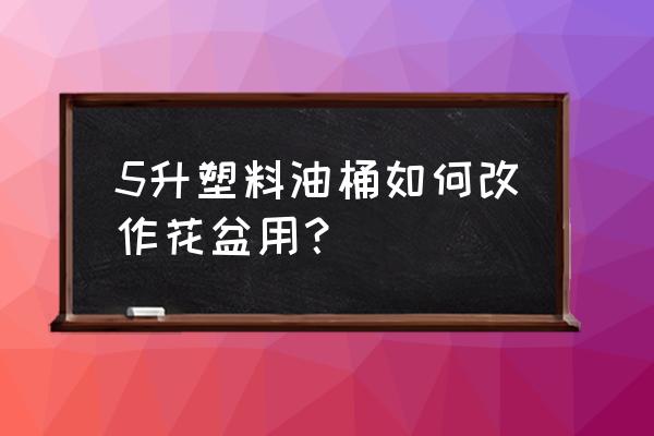 废旧塑料壶怎么裁剪成花盆 5升塑料油桶如何改作花盆用？