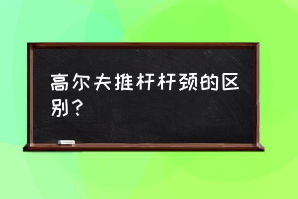 高尔夫推球杆是哪个 高尔夫推杆杆颈的区别？