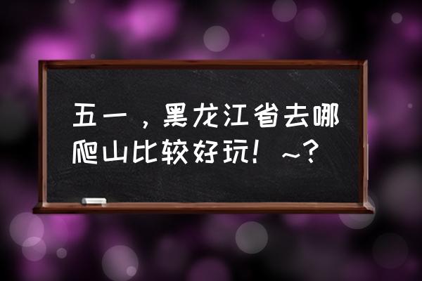 五一爬山爬什么好 五一，黑龙江省去哪爬山比较好玩！~？