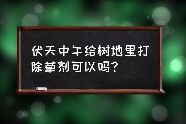 果园什么时间打除草剂最好 伏天中午给树地里打除草剂可以吗？