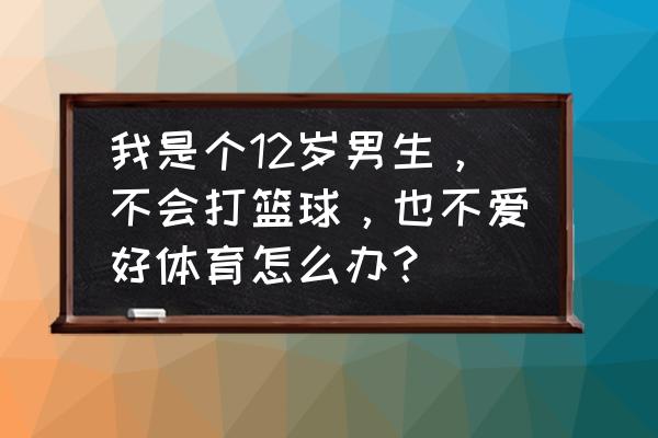 12岁怎么练习正规篮球 我是个12岁男生，不会打篮球，也不爱好体育怎么办？