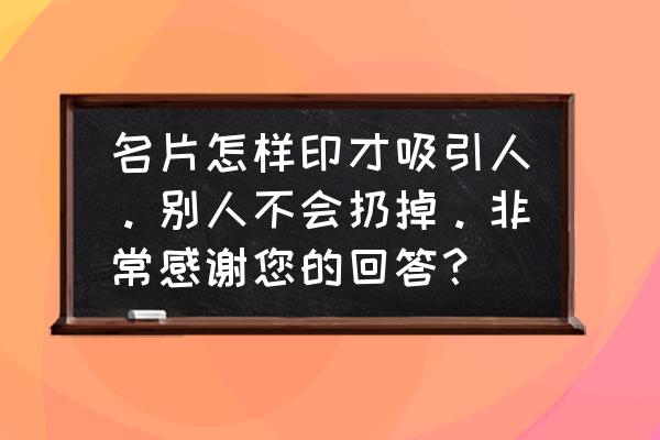 怎么才能把名片做得比较吸引人 名片怎样印才吸引人。别人不会扔掉。非常感谢您的回答？