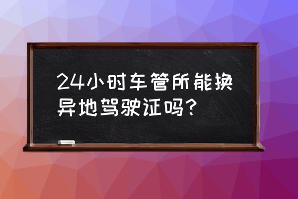 现在驾证到期可以异地更换吗 24小时车管所能换异地驾驶证吗？