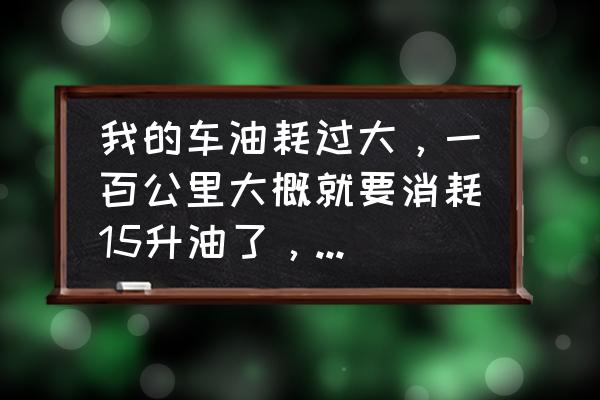 怎样快速提升汽车的油耗 我的车油耗过大，一百公里大概就要消耗15升油了，请问如何解决？