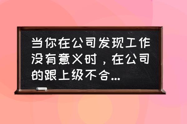 与老板沟通不了怎么办 当你在公司发现工作没有意义时，在公司的跟上级不合时，该选择辞职吗？