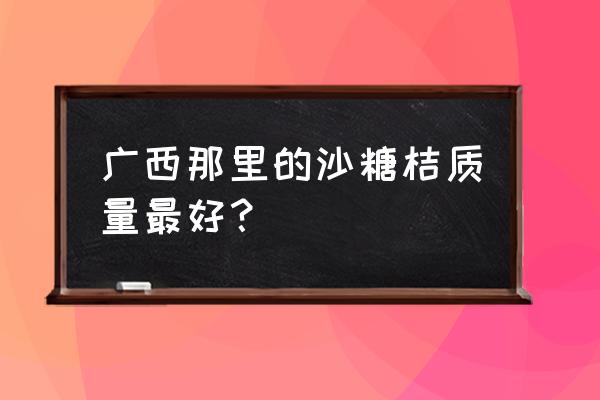 市场上卖的砂糖橘是哪里产的 广西那里的沙糖桔质量最好？