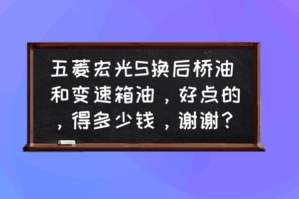 五菱宏光原厂变速箱多少钱一个 五菱宏光S换后桥油和变速箱油，好点的，得多少钱，谢谢？