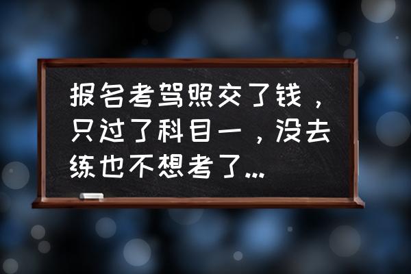 科一还没考不想学了能退钱吗 报名考驾照交了钱，只过了科目一，没去练也不想考了，学费能退吗？为什么？