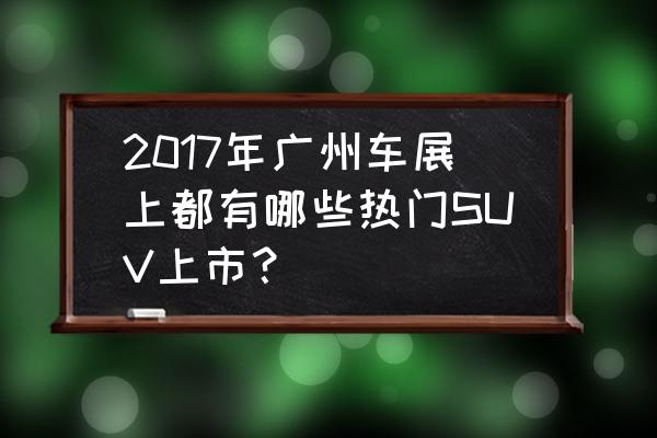 这几款重磅新车值得关注 2017年广州车展上都有哪些热门SUV上市？