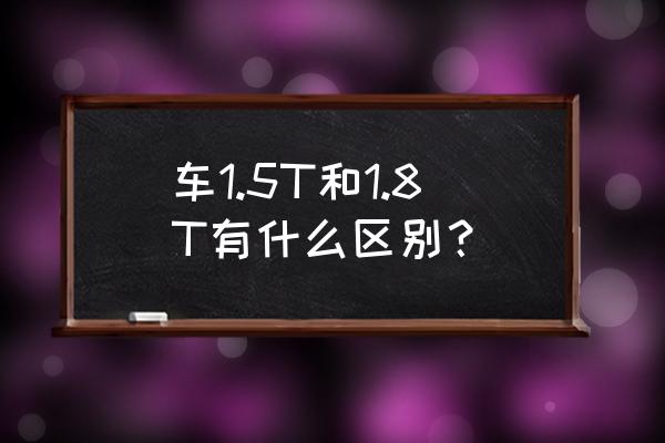 排气量1.8与1.5t比较 车1.5T和1.8T有什么区别？