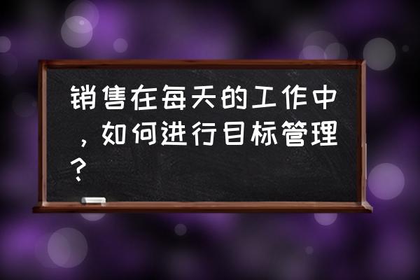 销售业务员怎么开展工作 销售在每天的工作中，如何进行目标管理？