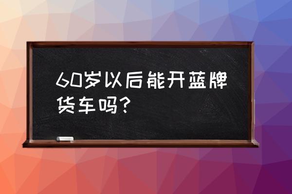 60岁以上可以驾驶货运车辆吗 60岁以后能开蓝牌货车吗？