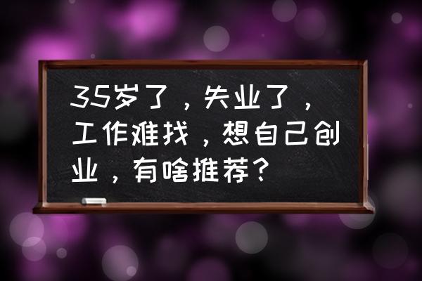 35岁如何增强自己竞争力 35岁了，失业了，工作难找，想自己创业，有啥推荐？